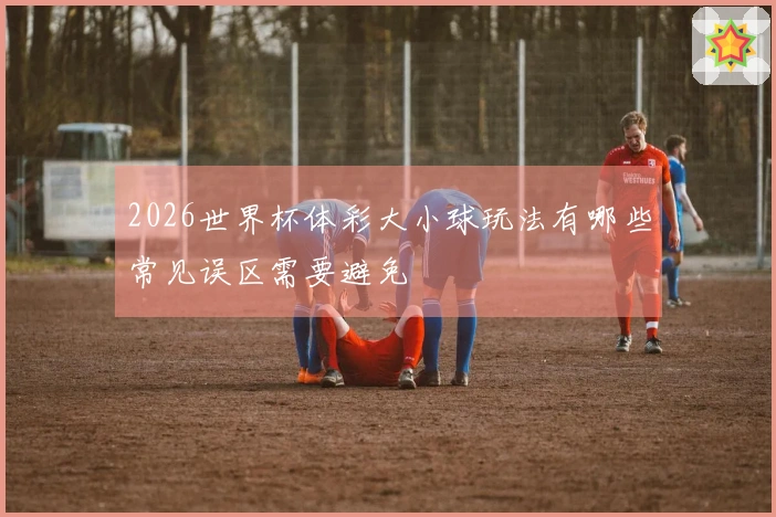 2026世界杯体彩大小球玩法有哪些常见误区需要避免